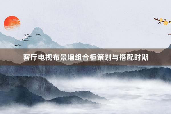 客厅电视布景墙组合柜策划与搭配时期
