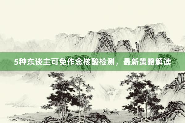 5种东谈主可免作念核酸检测，最新策略解读