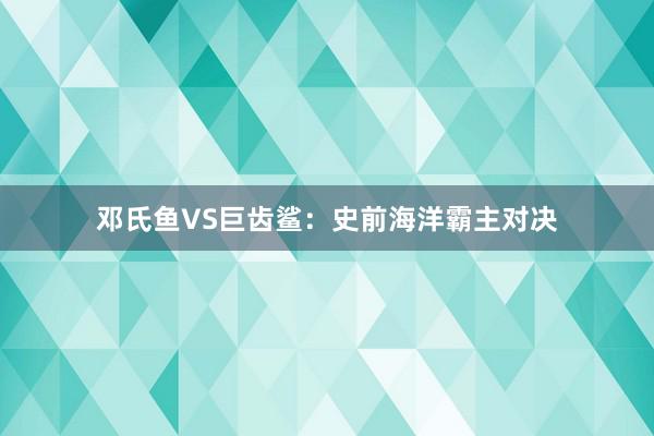 邓氏鱼VS巨齿鲨：史前海洋霸主对决